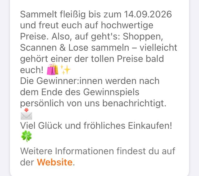 Sammeln Sie fleißig bis zum 14.09.2026 und freuen Sie sich auf hochwertige Preise. Denken Sie auch an: Einkaufen, Scannen & Lose sammeln - vielleicht gehört Ihnen bald einer der tollen Preise! Die Gewinner werden nach dem Ende des Gewinnspiels persönlich von uns benachrichtigt. Viel Glück und fröhliches Einkaufen! Weitere Informationen finden Sie auf der Website.