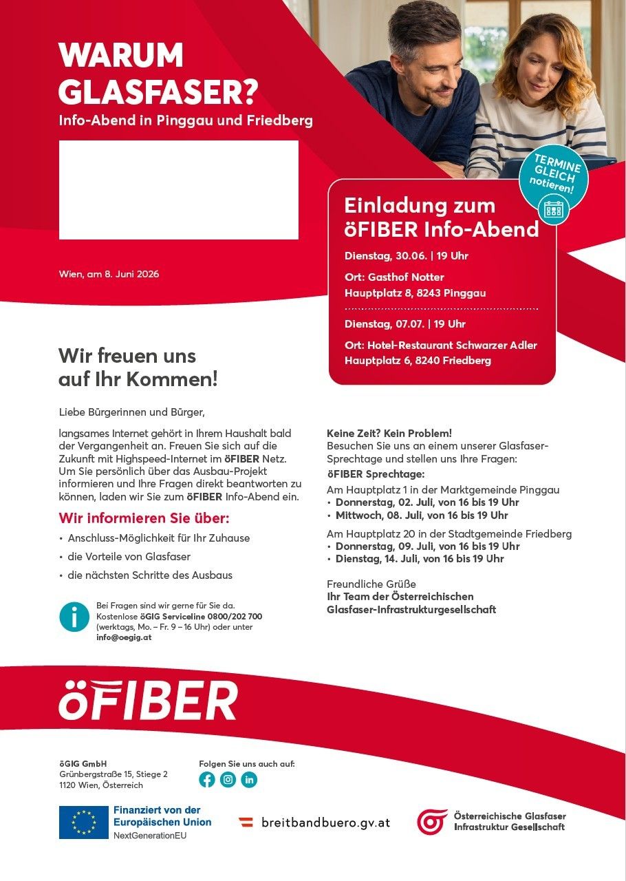 Einladung zum öFIBER Info-Abend. Dienstag, 30.06. | 19 Uhr Ort: Gasthof Notter Hauptplatz 8, 8243 Pinggau Dienstag, 07.07. | 19 Uhr Ort: Hotel-Restaurant Schwarzer Adler Hauptplatz 6, 8240 Friedberg Wir freuen uns auf Ihr Kommen! Liebe Bürgerinnen und Bürger, langsames Internet gehört in Ihrem Haushalt bald der Vergangenheit an. Freuen Sie sich auf die Zukunft mit Highspeed-Internet im öFIBER Netz.