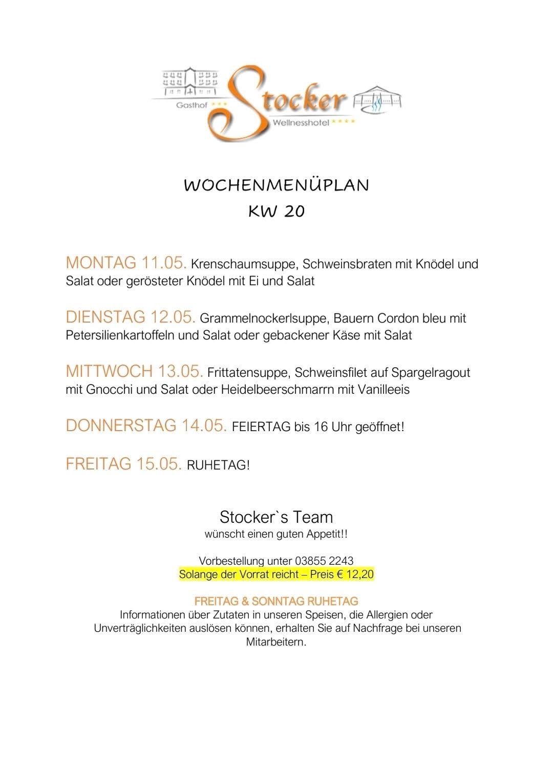 Wochenmenüplan KW 20. Montag: Krebsschaumsuppe, Schweinebraten mit Knödel und Salat oder gerösteter Knödel mit Ei und Salat. Dienstag: Grammelnockerlsuppe, Bauern Cordon bleu mit Petersilienkartoffeln und Salat oder gebackener Käse mit Salat. Mittwoch: Fritatensuppe, Schweinefilet auf Spargelragout mit Gnocchi und Salat oder Heidelbeerschmarrn mit Vanilleeis. Donnerstag: bis 16 Uhr geschlossen! Freitag: Ruhetag! Stocker's Team wünscht einen guten Appetit!! Reservierung unter 03855 2243 solange der Vorrat reicht - Preis € 12,20. Freitag & Sonntag Ruhetag.