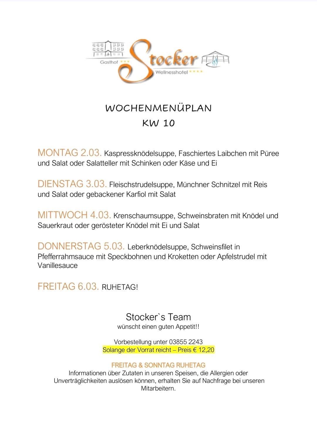 Wochenmenüplan für KW 10: Montag 2.03 - Kapernsuppe, verschiedene Fische mit Püree und Salat oder Salatplatten mit Schinken oder Käse und Ei. Dienstag 3.03 - Fleischklößchensuppe, Münchner Schnitzel mit Reis und Salat oder gebackener Karfiol mit Salat. Mittwoch 4.03 - Cremesuppe, Schweinebraten mit Knödel und Sauerkraut oder gebratene Knödel mit Ei und Salat. Donnerstag 5.03 - Leberknödelsuppe, Schweinefilet in Pfefferrahmsauce mit Speckbohnen und Kroketten oder Apfelstrudel mit Vanillesauce. Freitag 6.03 - Ruhetag!
