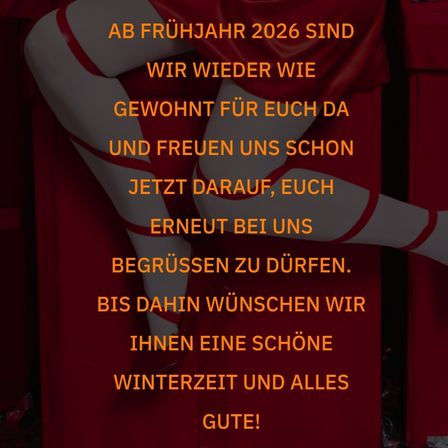 Ab Frühjahr 2026 sind wir wieder wie gewohnt für euch da und freuen uns schon jetzt darauf, euch erneut bei uns begrüßen zu dürfen. Bis dahin wünschen wir Ihnen eine schöne Winterzeit und alles Gute!