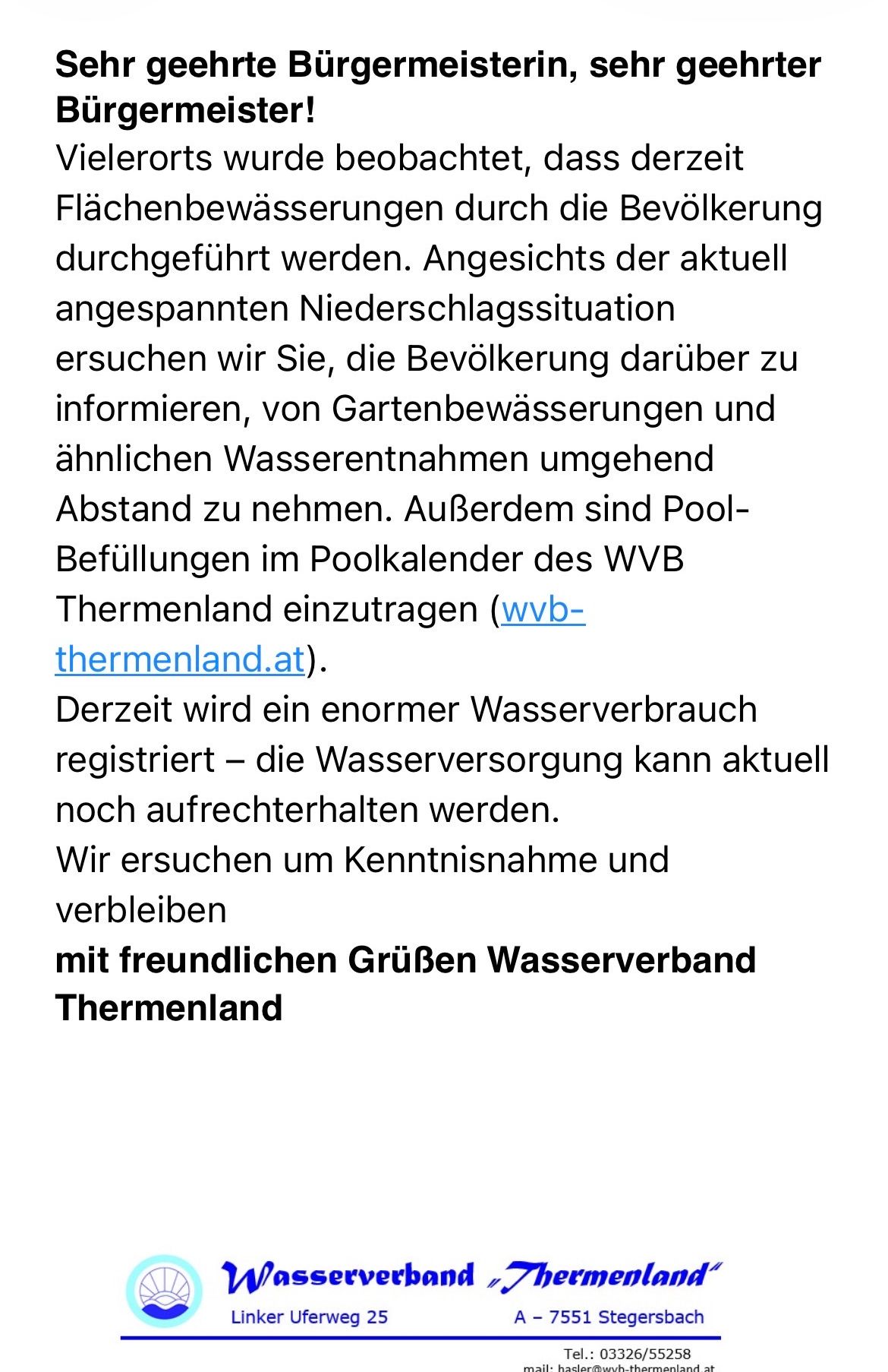 Angesichts der aktuell angespannten Niederschlagssituation ersuchen wir Sie, die Bevölkerung darüber zu informieren, von Gartenbewässerungen und ähnlichen Wasserentnahmen abzusehen. Außerdem sind Pool-Befüllungen im Poolkalender des WVB Thermenland einzutragen (wvb-themenland.at). Derzeit wird ein enormer Wasserverbrauch registriert - die Wasserversorgung kann aktuell noch aufrechterhalten werden. Wir ersuchen um Kenntnisnahme und verbleiben mit freundlichen Grüßen Wasserverband Thermenland