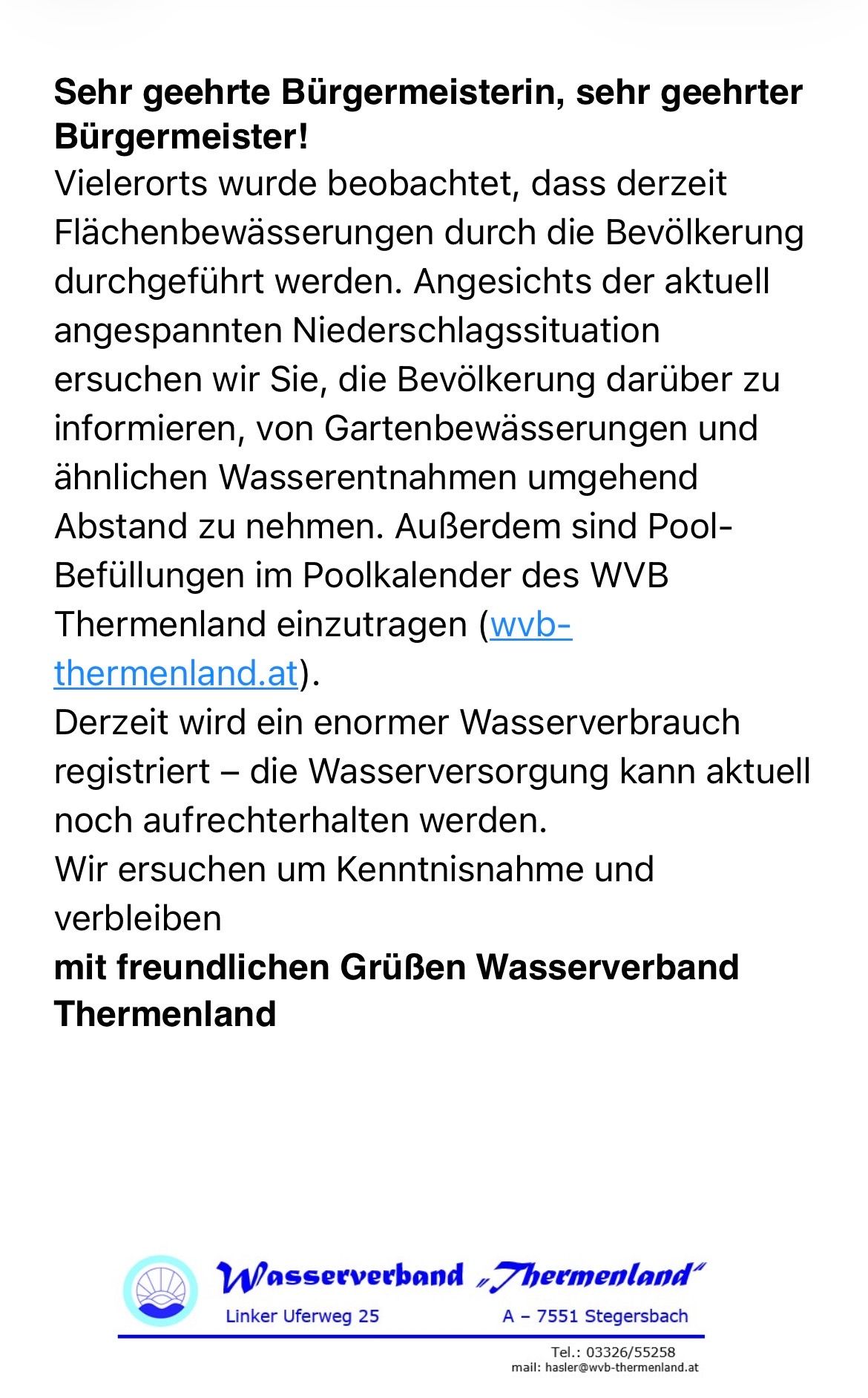 Angesichts der aktuell angespannten Niederschlagssituation ersuchen wir Sie, die Bevölkerung darüber zu informieren, von Gartenbewässerungen und ähnlichen Wasserentnahmen abzusehen. Außerdem sind Pool-Befüllungen im Poolkalender des WVB Thermenland einzutragen (wvb-themenland.at). Derzeit wird ein enormer Wasserverbrauch registriert - die Wasserversorgung kann aktuell noch aufrechterhalten werden. Wir ersuchen um Kenntnisnahme und verbleiben mit freundlichen Grüßen Wasserverband Thermenland