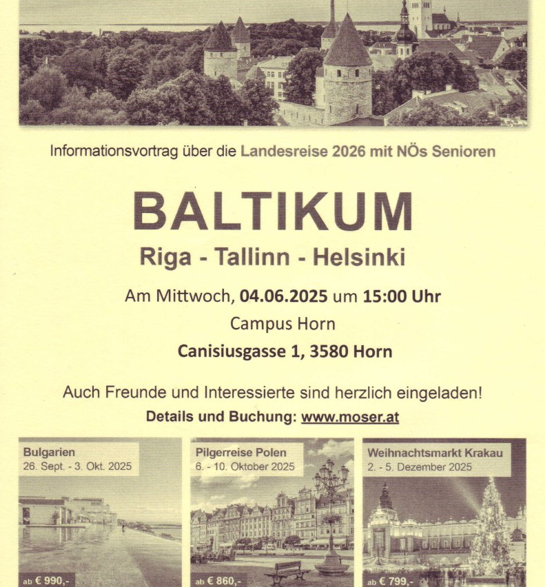 Informationsvortrag über die Landesreise 2026 mit NÖs Senioren. BALTIKUM: Riga, Tallinn, Helsinki. Mittwoch, 04.06.2025 um 15:00 Uhr. Adresse: Canisiusgasse 1, 3580 Horn. Auch Freunde und Interessierte sind herzlich eingeladen! Details und Buchung: www.moser.at. Reisedaten: Bulgarien 26.09.-03.10.2025, Polen 06.-10.10.2025, Weihnachtsmarkt Krakau 02.-05.12.2025.