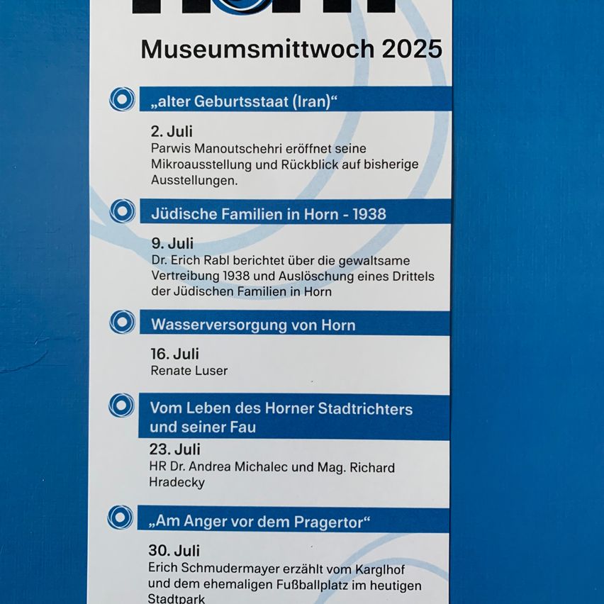 Museumsmittwoch 2025. 2. Juli, Parwis Manoutschehry eröffnet Mikroausstellung und blickt auf frühere Ausstellungen zurück. 9. Juli, Dr. Erich Rable berichtet über die gewaltsame Vertreibung und Auslöschung eines Drittels der jüdischen Familien in Horn. 16. Juli, Renate Luser, Wasserversorgung von Horn. 23. Juli, HR Dr. Andrea Michalec und Mag. Richard Hradecky. 30. Juli, Erich Schmudermayer erzählt vom Karglhof und dem ehemaligen Fußballplatz im heutigen Stadtpark.