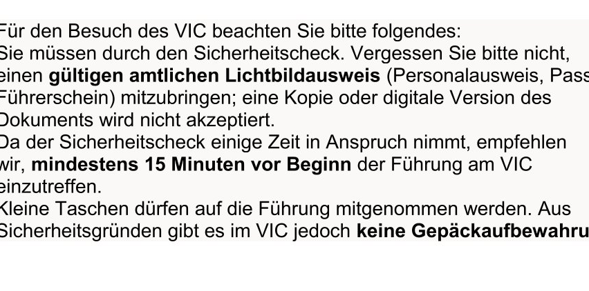 Beim Besuch des VIC bringen Sie bitte einen gültigen Ausweis (Reisepass, Personalausweis) mit. Bringen Sie keine Kopie oder digitale Version mit, sie wird nicht akzeptiert. Die Sicherheitskontrolle dauert einige Zeit, kommen Sie bitte mindestens 15 Minuten vor Beginn der Führung am VIC an. Taschen dürfen zur Führung mitgebracht werden. Es gibt jedoch keine Gepäckaufbewahrung im VIC.