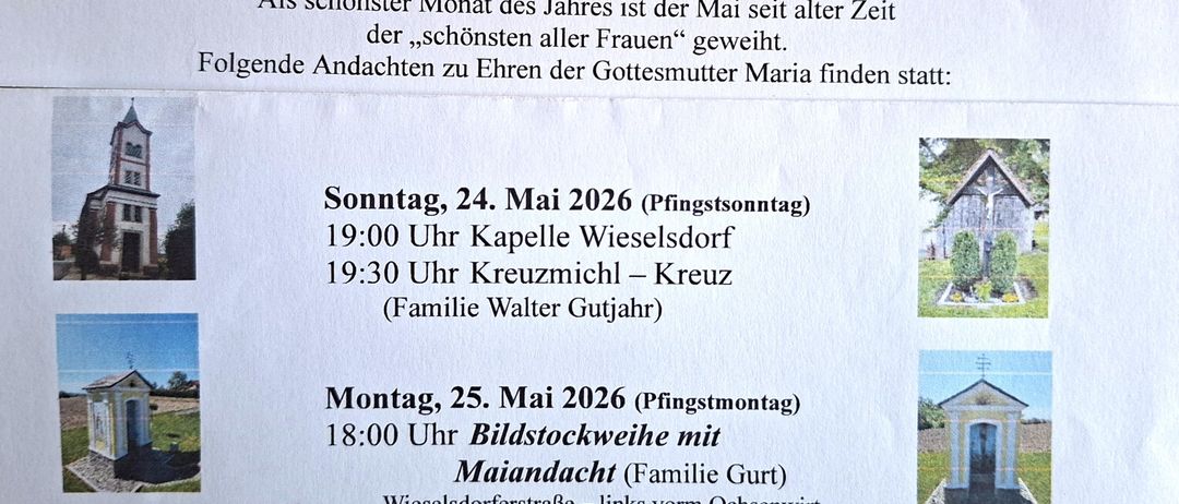 Maibeten 2026. Als schönster Monat des Jahres ist der Mai seit alter Zeit der „schönsten aller Frauen“ geweiht. Sonntag, 24. Mai 19:00 Uhr Kapelle Wieselsdor, 19:30 Uhr Kreuzmühl. Montag, 25. Mai 18:00 Uhr Bildstockweihe mit Maiandacht. Wieselsdorferstrasse.