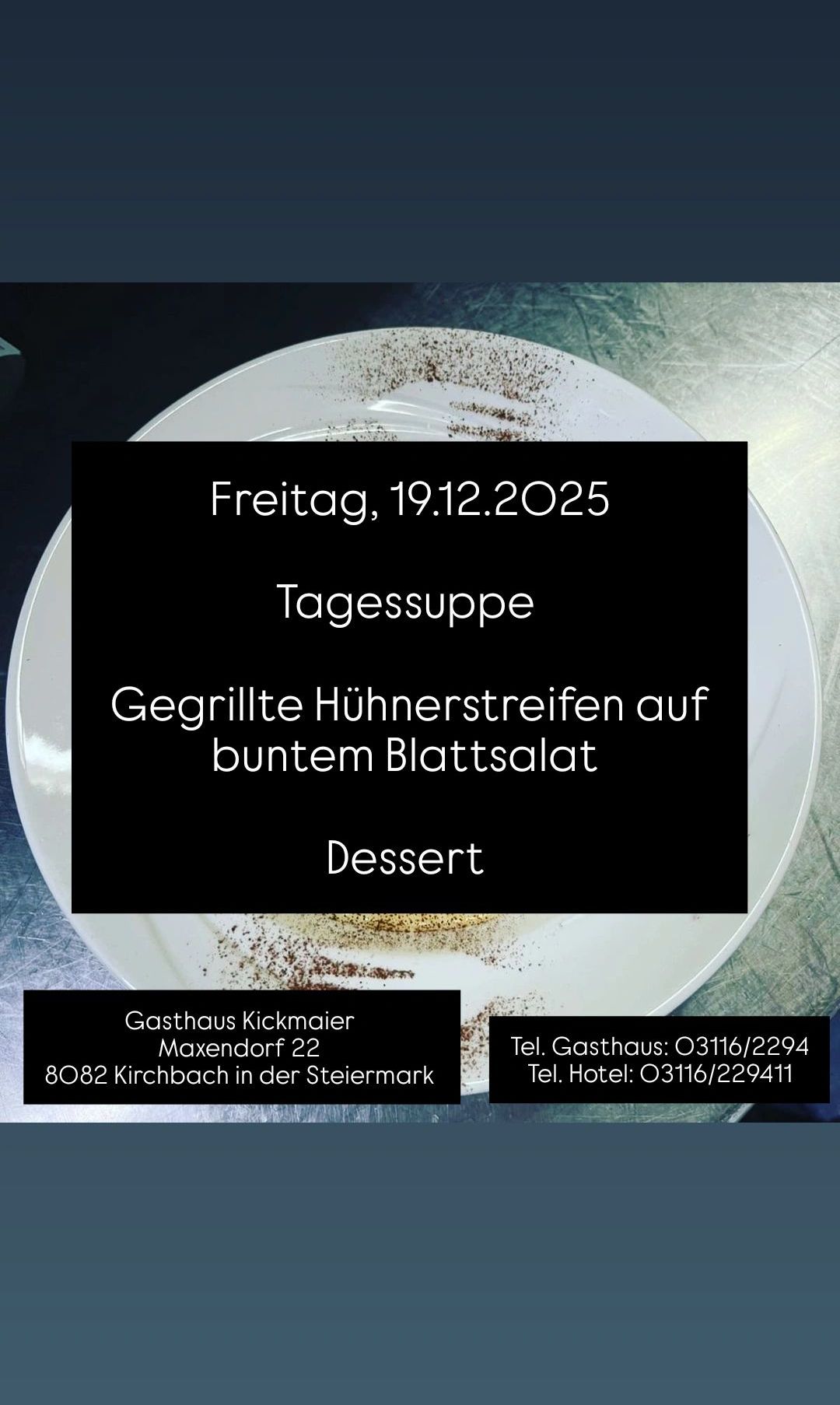 Ein Bild eines Tellers mit Essen. Der Text lautet: 'Freitag, 19.12.2025 Tagessuppe Gegrillte Huhnerstreifen auf buntem Blattsalat Dessert Gasthaus Kickmaier Maxendorf 22 8082 Kirchbach in der Steiermark Tel. Gasthaus: 03116/2294 Tel. Hotel: 03116/229411'.