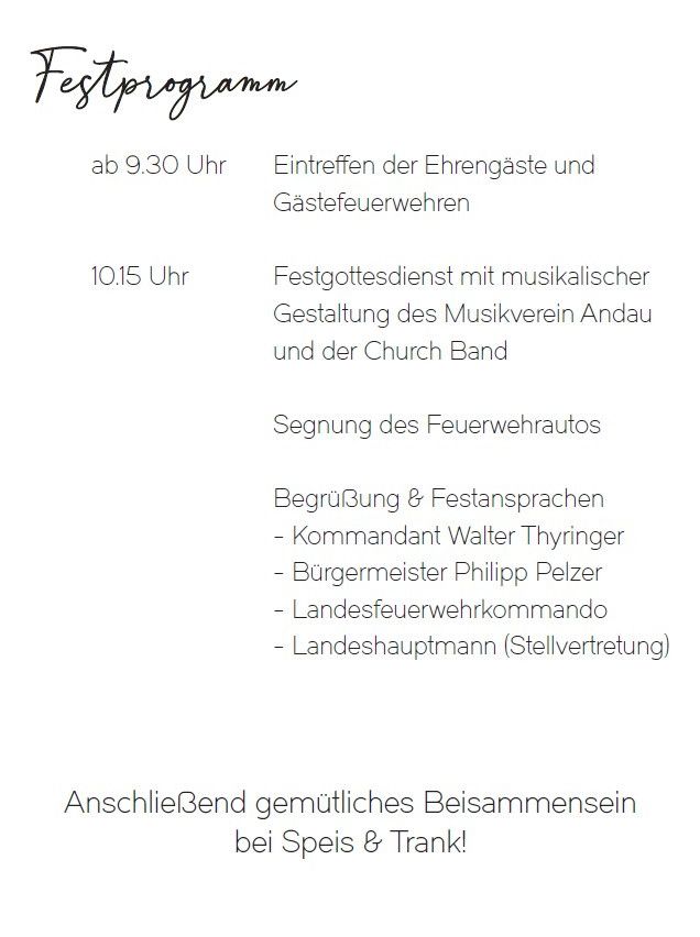 Das Festprogramm beginnt um 9.30 Uhr mit dem Eintreffen der Ehrengäste und der Feuerwehr. Um 10.15 Uhr findet ein Gottesdienst mit musikalischer Gestaltung durch den Musikverein Andau und die Kirchenband statt. Anschließend wird das Feuerwehrauto gesegnet. Begrüßungsreden vom Bürgermeister und anderen Offiziellen. Der Abschluss erfolgt mit einem feierlichen Beisammensein bei Speisen und Getränken.