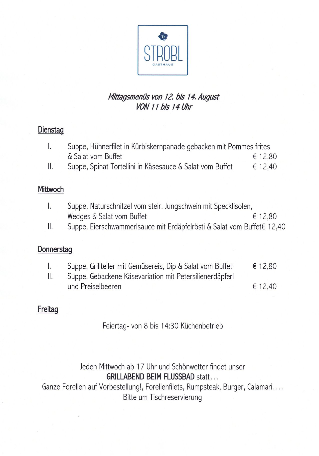 Mittagsmenüs vom 12. bis 14. August VON 11 bis 14 Uhr. Dienstag: Suppe, Hähnchenfilet in Kürbiskernpanade gebacken mit Pommes frites & Salat vom Buffet. Suppe, Spinat Tortellini in Käsesauce & Salat vom Buffet. Mittwoch: Suppe, Naturschnittel vom stein. Lungenschwein mit Speckflocken, Wedges & Salat vom Buffet. Suppe, Birnensauce mit Erdäpfelrösti & Salat vom Buffet. Donnerstag: Suppe, Grillteller mit Gemüsereis, Dip & Salat vom Buffet. Suppe, Gebackene Käsevariation mit Petersilienerdäpfel und Preiselbeeren. Freitag: Geschlossen.