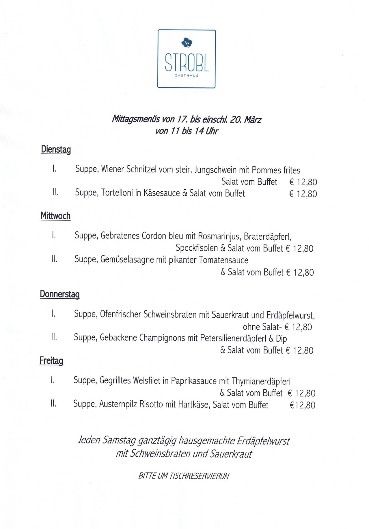 Mittagsmenü vom 17. bis 20. März von 11 bis 14 Uhr. Dienstag: Suppe, Wiener Schnitzel vom stier. Jungschwein mit Pommes frites, Salat vom Buffet € 12,80. Mittwoch: Suppe, Gebratenes Cordon bleu mit Rosmarinus, Braterdäpfel, Speckfilets & Salat vom Buffet € 12,80. Donnerstag: Suppe, Offiziers-Schweinbraten mit Sauerkraut und Erdäpfelwurst, ohne Salat- € 12,80. Freitag: Suppe, Gebackene Champignons mit Petersilienerdaepfel & Dip & Salat vom Buffet € 12,80