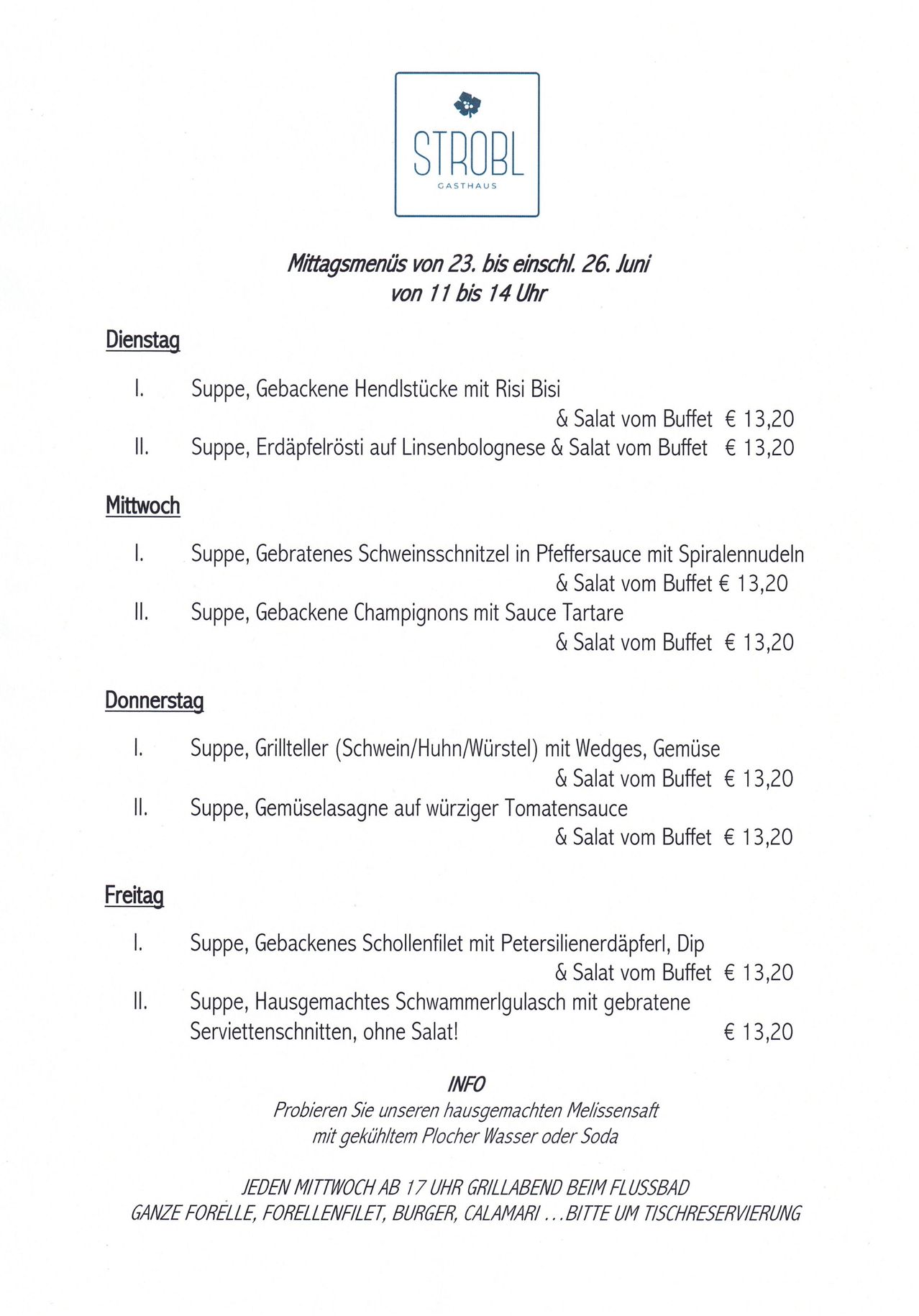 Mittagsmenü vom 23. bis 26. Juni von 11 bis 14 Uhr. Dienstag: Suppe, Gebackene Hühnerschenkel mit Risi Bisi & Salat vom Buffet € 13,20. Mittwoch: Suppe, Gebratenes Schweineschnitzel in Pfeffersauce mit Spiralnudeln & Salat vom Buffet € 13,20. Donnerstag: Suppe, Gebackene Champignons mit Sauce Tartare & Salat vom Buffet € 13,20. Freitag: Suppe, Gebackenes Schollenfilet mit Petersilienerdäpfel, Dip & Salat vom Buffet € 13,20.