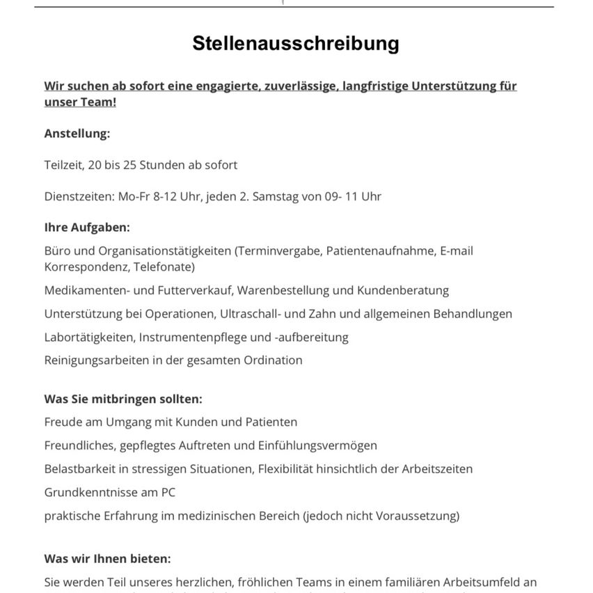 Stellenausschreibung: Wir suchen ab sofort eine engagierte, zuverlässige, langfristige Unterstützung für unser Team. Anstellung: Teilzeit, 20 bis 25 Stunden ab sofort. Arbeitszeiten: Mo-Fr 8-12 Uhr, jeden 2. Samstag von 09-11 Uhr. Aufgaben: Büro- und Organisationstätigkeiten (Terminvereinbarungen, Patientenaufnahme, E-Mail-Korrespondenz, Telefonate), Medikamenten- und Futterverkauf, Warenbestellung und Kundenberatung, Unterstützung bei Operationen, Ultraschall- und Zahnbehandlungen und allgemeinen Behandlungen, Labortätigkeiten, Instrumentenpflege und -aufbereitung, Reinigungsarbeiten in der gesamten Ordination. Was Sie mitbringen sollten: Freude am Umgang mit Kunden und Patienten, freundliches, gepflegtes Auftreten und Einfühlungsvermögen, Belastbarkeit in stressigen Situationen, Flexibilität hinsichtlich der Arbeitszeiten, Grundkenntnisse am PC, praktische Erfahrung im medizinischen Bereich (jedoch nicht Voraussetzung). Was wir Ihnen bieten: Sie werden Teil unseres herzlichen, fröhlichen Teams in einem familiären Arbeitsumfeld an.