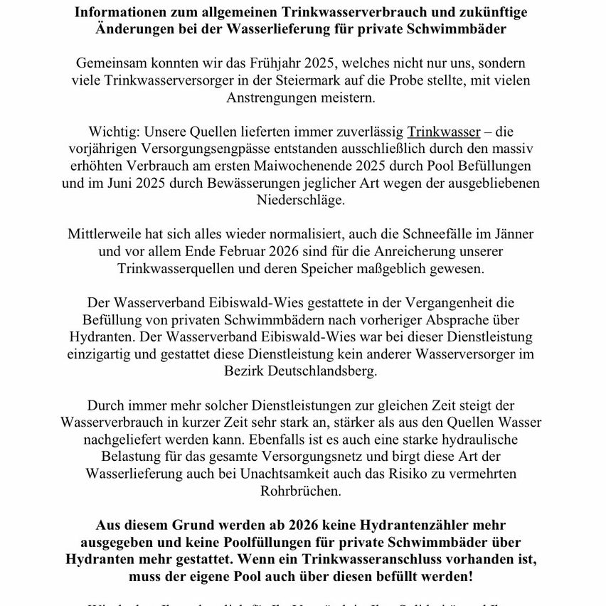 Informationen zum allgemeinen Trinkwasserverbrauch und zukünftigen Änderungen bei der Wasserlieferung für private Schwimmbäder. Gemeinsam können wir das Frühjahr 2025 bewältigen, das viele Trinkwasserversorger in der Steiermark auf die Probe stellt, mit vielen Herausforderungen. Wichtig: Unsere Quellen liefern immer zuverlässiges Trinkwasser – die vorrätigten Versorgungsleitungen entstehen ausschließlich durch den massiv erhöhten Verbrauch am ersten Maiwochenende 2025 durch Poolbefüllungen und im Juni 2025 durch Bewässerungen jeglicher Art wegen des anhaltenden Niederschlagsmangels.
