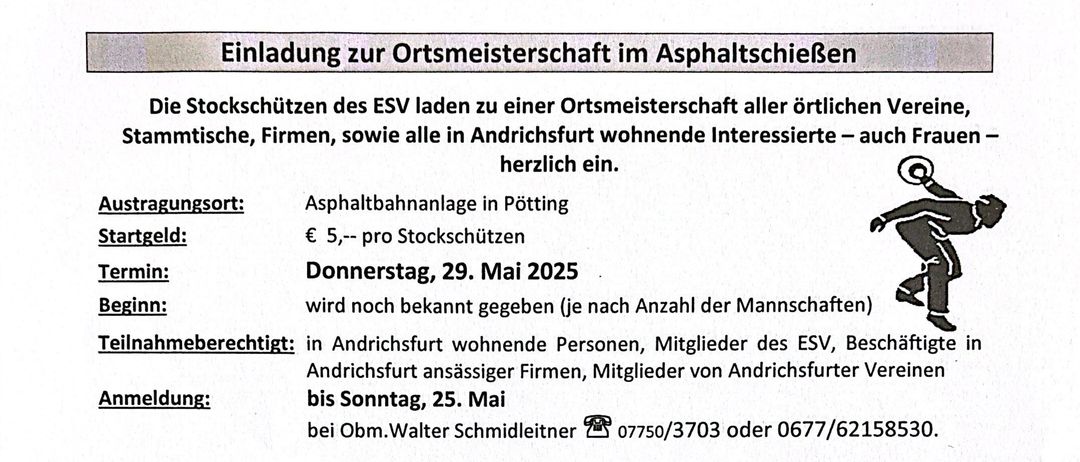 Einladung zur Ortsmeisterschaft im Asphaltschieben. Die Stockschützen laden alle örtlichen Vereine, Stammtische, Firmen sowie alle in Pötting wohnenden Interessierten - auch Frauen - herzlich ein. Teilnahmegebühr: € 5,- pro Stockschützen. Termin: Donnerstag, 29. Mai 2025. Anmeldung: in Pötting wohnende Personen, Mitglieder des ESV, Beschäftigte in Pötting ansässiger Firmen, Mitglieder von Pöttinger Vereinen bis Sonntag, 25. Mai. Kontakt: Obm. Walter Schmidltner 07750/3703 oder 0677/62158530. Für Unfälle wird keine Haftung übernommen.