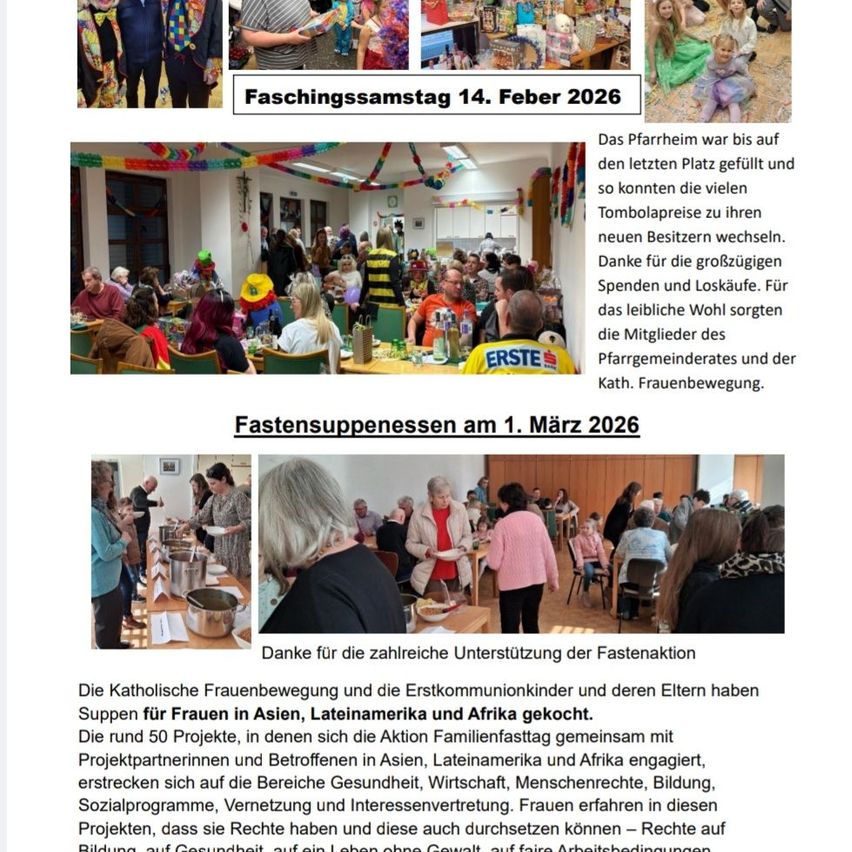 Faschingssamstag am 14. Februar 2026 und Fastensuppenessen am 1. März 2026 im Pfarrheim. Der Katholische Frauenbewegung und Erstkommunionkinder bereiteten Abendessen für Frauen in Asien, Lateinamerika und Afrika. Rund 50 Projekte in Gesundheit, Wirtschaft, Menschenrechte, Bildung, Sozialprogramme, Vernetzung und Interessenvertretung. Frauen erfahren in diesen Projekten, dass sie Rechte haben und diese auch durchsetzen können – Rechte auf Bildung, auf Gesundheit, auf ein Leben ohne Gewalt.