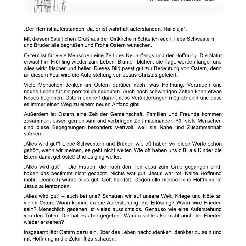 Der Herr ist auferstanden, ja, er ist wahrhaft auferstanden, Halleluja. Mit diesem österlichen Gruß aus der Ostkirche möchte ich euch, liebe Schwestern und Brüder, alle gesegnete und frohe Ostern wünschen. Ostern ist für viele Menschen eine Zeit des Neuanfangs und der Hoffnung. Die Natur erwacht im Frühling zum Leben: Blumen blühen, die Tage werden länger und alles wird frischer und heller. Dieses Bild passt gut zur Bedeutung von Ostern, denn an diesem Fest wird die Auferstehung von Jesus Christus gefeiert. Viele Menschen denken an Ostern darüber nach, was Hoffnung, Vertrauen und neues Leben für sie persönlich bedeuten. Auch nach schwierigen Zeiten kann etwas Neues beginnen. Ostern erinnert daran, dass Veränderungen möglich sind und dass es immer einen Weg zu einem neuen Anfang gibt.