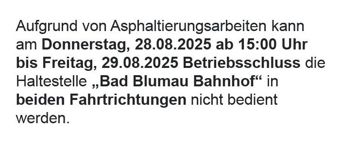 Aufgrund von Asphaltierungsarbeiten kann am Donnerstag, 28.08.2025 ab 15:00 Uhr bis Freitag, 29.08.2025 Betriebsschluss die Haltestelle ‚Bad Blumau Bahnhof‘ in beiden Fahrtrichtungen nicht bedient werden. Bitte benutzen Sie ersatzweise die Haltestelle ‚Bad Blumau Haus der Gesundheit‘. Wir ersuchen um Ihr Verständnis!