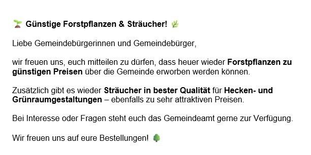 Die Gemeinde bietet Forstpflanzen und Sträucher zu günstigen Preisen an. Es gibt auch hochwertige Sträucher für Hecken und Gartengestaltungen zu attraktiven Preisen. Das Gemeindeamt steht für Rückfragen und Fragen zur Verfügung. Bestellungen sind willkommen.