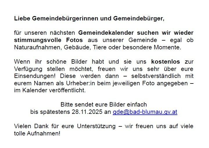 Für unseren nächsten Gemeindekalender suchen wir wiederstimmungsvolle Fotos aus unserer Gemeinde – egal ob Naturaufnahmen, Gebäude, Tiere oder besondere Momente. Wenn ihr schöne Bilder habt und sie uns kostenlos zur Verfügung stellen möchtet, freuen wir uns sehr über eure Einsendungen! Diese werden dann – selbstverständlich mit eurem Namen als Urheber:in beim jeweiligen Foto angegeben – im Kalender veröffentlicht. Bitte sendet eure Bilder einfach bis spätestens 28.11.2025 an gde@bad-blumauer.gv.at Vielen Dank für eure Unterstützung – wir freuen uns auf viele tolle Aufnahmen!