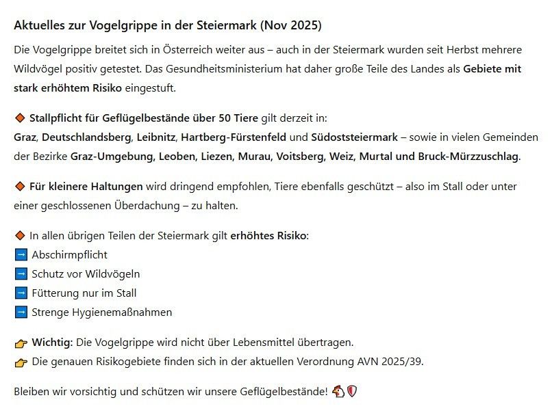 Aktuelles zur Vogelgrippe in der Steiermark (Nov 2025). Die Vogelgrippe breitet sich in Österreich weiter aus - auch in der Steiermark wurden seit Herbst mehrere Wildvögel positiv getestet. Das Gesundheitsministerium hat daher große Teile des Landes als Gebiete mit stark erhöhtem Risiko eingestuft.