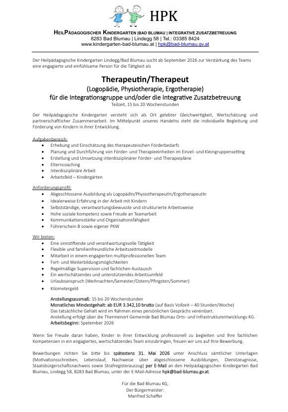 Der Heilpädagogische Kindergarten Bad Blumau sucht ab September 2026 zur Verstärkung des Teams eine engagierte und einfühlsame Person für die Therapietätigkeiten. Anforderungen umfassen Erfahrung als Logopäde/Physiotherapeut/Ergotherapeut, Selbstständigkeit, verantwortungsbewusstes und strukturiertes Arbeiten sowie hohe soziale Kompetenz und Teamfähigkeit. Vorteile sind eine sinnvolle Tätigkeit, flexible Arbeit mit einem engagierten multiprofessionellen Team und regelmäßige Supervision und fachlichen Austausch. Vergütung: 15 bis 20 Wochenstunden, mit einem monatlichen Mindestgehalt von 3.342,10 Euro. Arbeitsbeginn: September 2026.