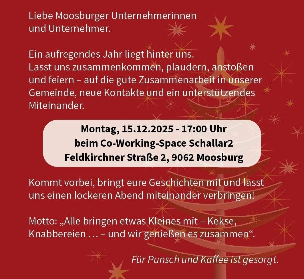 Ein aufregendes Jahr liegt hinter uns. Lasst uns zusammenkommen, plaudern, anstoßen und feiern – auf die gute Zusammenarbeit in unserer Gemeinschaft, neue Kontakte und ein unterstützendes Miteinander. Montag, 15.12.2025 - 17:00 Uhr beim Co-Working-Space Schallar2 Feldkirchner Straße 2, 9062 Moosburg. Kommt vorbei, bringt eure Geschichten mit und lasst uns einen lockeren Abend miteinander verbringen! Motto: 'Alle bringen etwas Kleines mit – Kekse, Knabbereien... – und wir genießen es zusammen.' Für Punsch und Kaffee ist gesorgt.