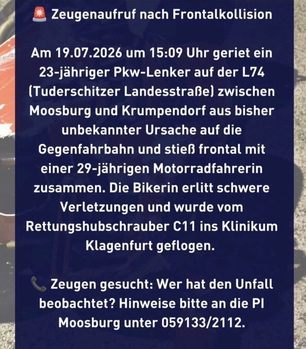 Ein 23-jähriger Pkw-Lenker kollidierte am 19.07.2026 um 15:09 Uhr auf der L74 (Tuderschitzer Landesstraße) zwischen Moosburg und Krumpendorf aus bisher unbekannter Ursache frontal mit einer 29-jährigen Motorradfahrerin. Die Bikerin erlitt schwere Verletzungen und wurde vom Rettungshubschrauber C11 ins Klinikum Klagenfurt geflogen. Zeugen gesucht: Wer hat den Unfall beobachtet? Hinweise bitte an die PI Moosburg unter 059133/2112.