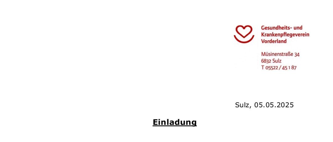 Einladung der Mitglieder zur Jahreshauptversammlung des Gesundheits- und Krankenpflegevereins Vorderland am Dienstag, den 03.06.2025 um 19.00 Uhr im „Röthnersaal“ in Röthnis, Schulgasse. Tagesordnung: 1. Eröffnung und Begrüßung, 2. Gedenken an die seit der letzten JHV verstorbenen Mitglieder, 3. Genehmigung des Protokolls der letzten JHV vom 01.10.2024, 4. Jahresabschluss 2024, 5. Berichte des Kassiers und des Vorstands, 6. Verschiedenes. Für den Vereinsvorstand Karl Wutschi, Obmann.