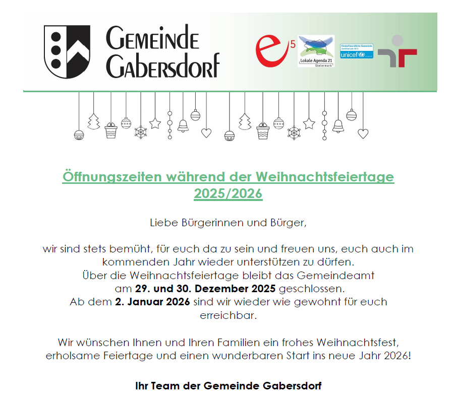 Offizielle Ankündigung der Gemeinde Gabersdorf. Das Gemeindeamt bleibt an den Weihnachtsfeiertagen, dem 29. und 30. Dezember 2025, geschlossen. Ab dem 2. Januar 2026 sind wir wie gewohnt für Sie da. Wir wünschen Ihnen und Ihren Familien ein frohes Weihnachtsfest, erholsame Feiertage und einen wunderbaren Start ins neue Jahr 2026.
