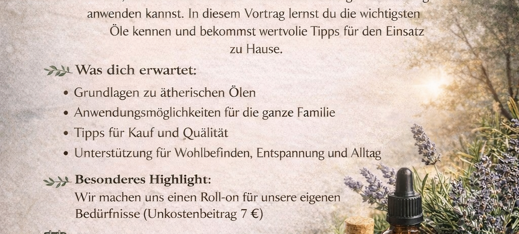 Vortrag über ätherische Öle. Lerne, wie du ätherische Öle sicher und wirkungsvoll für die ganze Familie anwenden kannst. Erfahre Grundlagen, Anwendungsmöglichkeiten, Kauf- und Qualitätstipps und Heimeinsatz. Besonderer Höhepunkt: Roll-on für eigene Bedürfnisse. Datum: 18. April 2026, 10:00-12:00. Ort: Bäckerei Zechmeister, Jennerbahnstraße 16, Schönau am Königssee. Vortrag kostenlos.