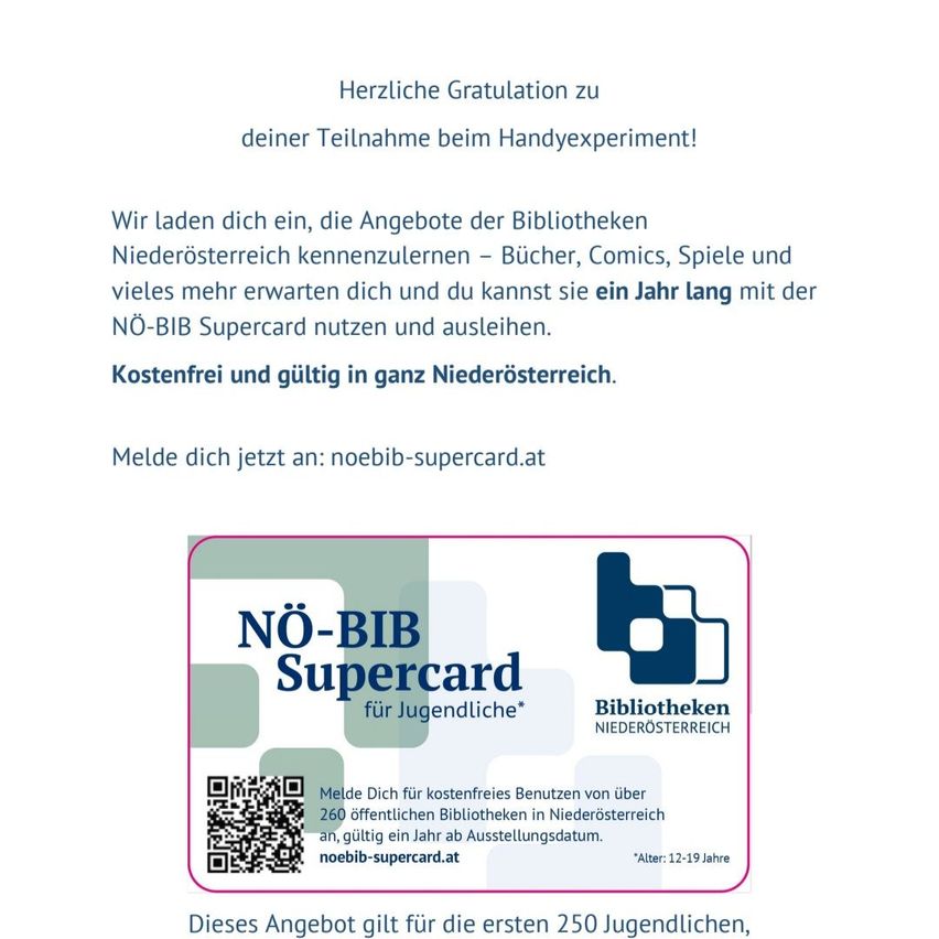 Congratulations on joining the Handyexperiment! We invite you to discover the offerings of the Lower Austria libraries - books, comics, games, and more. Enjoy a year with the NO-BIB Supercard. Free and valid across Lower Austria. Register now at noebib-supercard.at.
