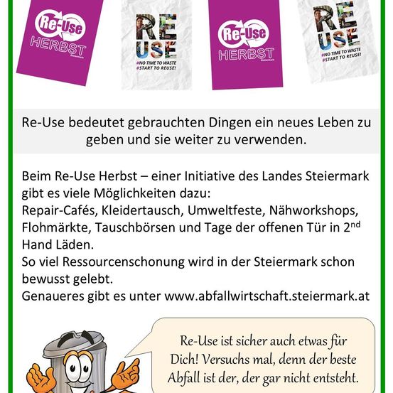 Re-Use bedeutet gebrauchten Dingen ein neues Leben zu geben und sie weiter zu verwenden. Beim Re-Use Herbst - einer Initiative des Landes Steiermark - gibt es viele Möglichkeiten dazu: Repair-Cafés, Kleidertausch, Umweltfeste, Nähworkshops, Flohmärkte, Tauschbörsen und Tage der offenen Tür in 2nd Hand Läden. So viel Ressourcenschonung wird in der Steiermark schon bewusst gelebt. Genaueres gibt es unter www.abfallwirtschaft.steiermark.at Re-Use ist sicher auch etwas für Dich! Versuchs mal, denn der beste Abfall ist der, der gar nicht entsteht.