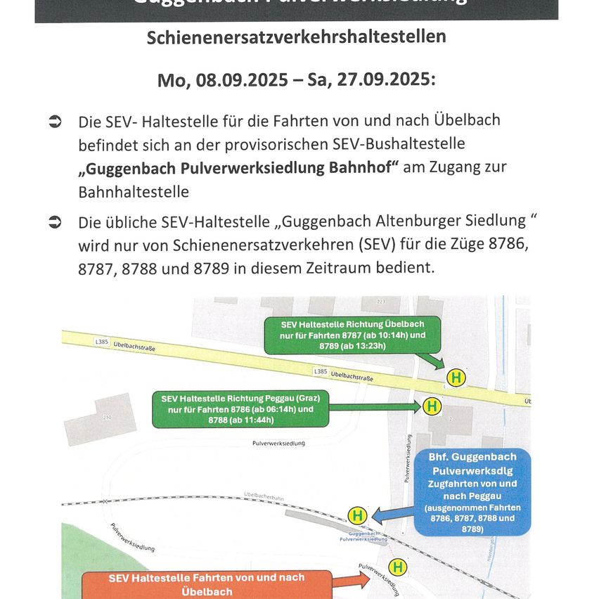 Schienenersatzverkehrhaltestellen Mo, 08.09.2025 - Sa, 27.09.2025: Die SEV-Haltestelle für die Fahrten von und nach Ubelbach befindet sich an der provisorischen SEV-Bushaltestelle „Guggenbach Pulverwerksiedlung Bahnhof“ am Zugang zur Bahnhofshaltestelle. Die übliche SEV-Haltestelle „Guggenbach Altenburger Siedlung“ wird nur von Schienenersatzverkehren (SEV) für die Züge 8786, 8787, 8788 und 8789 in diesem Zeitraum bedient.