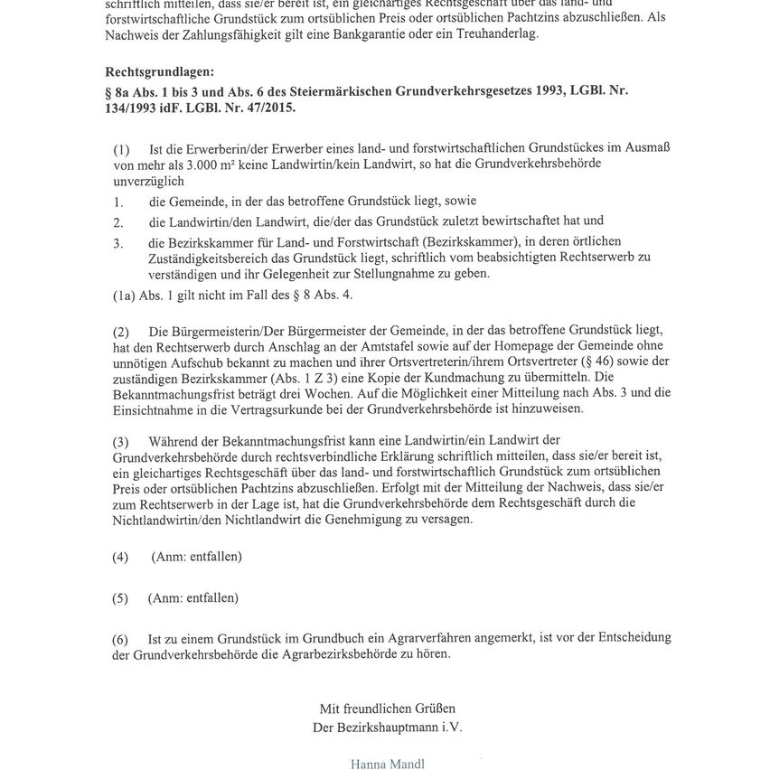 Rechtsgrundlagen: § 8a Abs. 1 bis 3 und Abs. 6 des Steiermärkischen Grundverkehrsgesetzes 1993, LGBl. Nr. 134/1993 idF. LGBl. Nr. 47/2015. Ist der Erwerberin/Erwerber eines land- und forstwirtschaftlichen Grundstückes im Ausmaß von mehr als 3.000 m² keine Landwirtin/kein Landwirt, so hat die Grundverkehrsbehörde unverzüglich die Gemeinde, in der das betroffene Grundstück liegt, sowie die Landwirtin/den Landwirt, die/der das Grundstück zuletzt bewirtschaftet hat und die Bezirkskammer für Land- und Forstwirtschaft (Bezirkskammer), in deren örtlichen Zuständigkeitsbereich das Grundstück liegt, schriftlich vom beabsichtigten Rechtsverkehr zu verständigen und ihr Gelegenheit zur Stellungnahme zu geben.