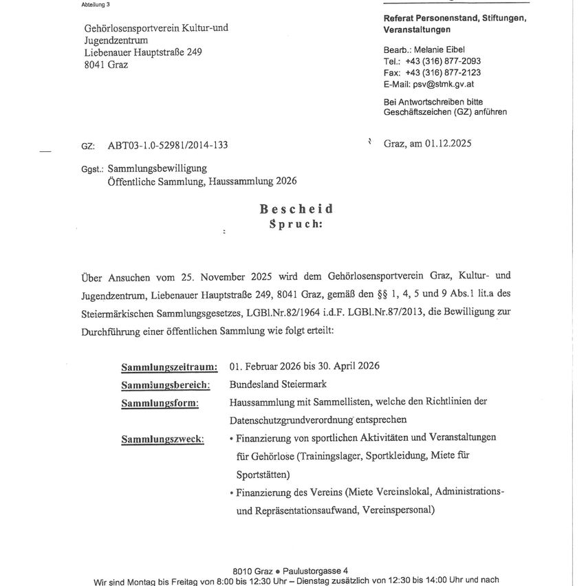 Das Dokument ist eine offizielle Mitteilung des Gehörlosensportverein Graz, Kultur- und Jugendzentrum, mit Sitz in der Liebenauer Hauptstraße 249, 8041 Graz. Die Mitteilung informiert über eine bevorstehende öffentliche Sammlung für das Jahr 2026. Der Sammelzeitraum ist vom 1. Februar 2026 bis zum 30. April 2026. Das Sammelgebiet umfasst das Bundesland Steiermark. Die Sammelform entspricht den Datenschutzbestimmungen. Die Sammelgegenstände umfassen die Finanzierung von sportlichen Aktivitäten und Veranstaltungen, Mitgliedsbeiträge für den Verein, Verwaltungs- und Repräsentationskosten sowie Vereinspersonal.