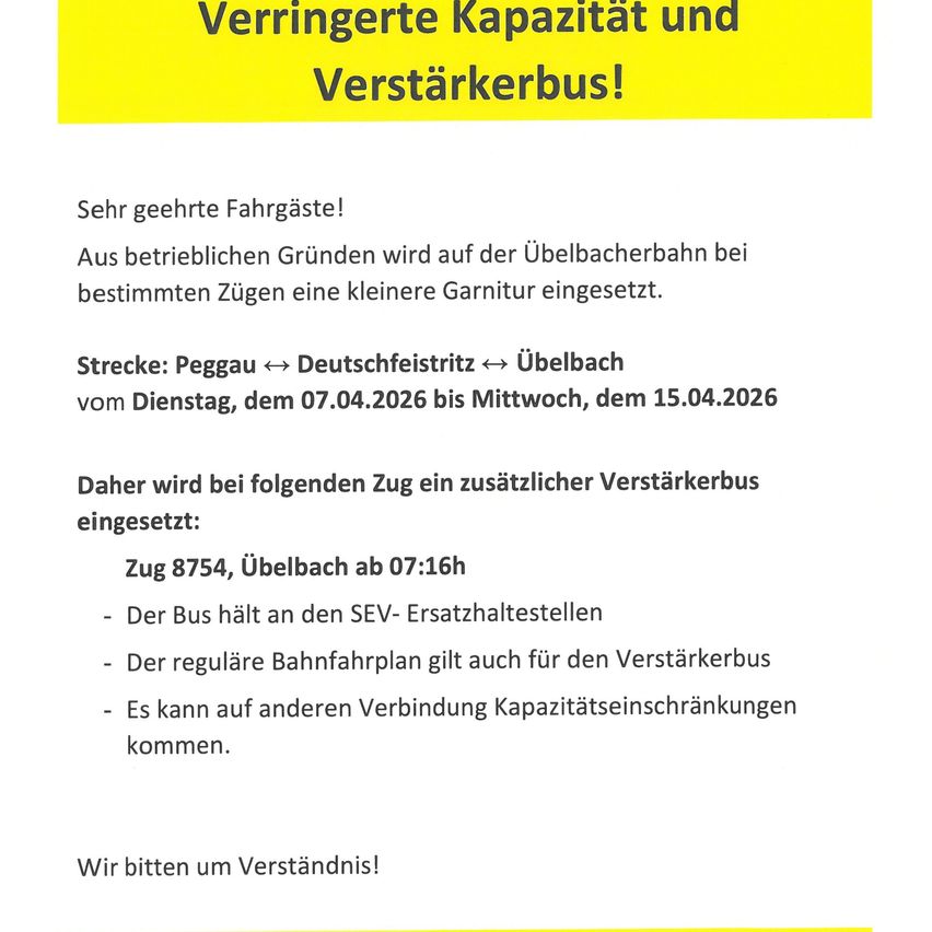 Verringerte Kapazität und Verstärkerbus! Sehr geehrte Fahrgäste! Aus betrieblichen Gründen wird auf der Übelbacherbahn bei bestimmten Zügen eine kleinere Garnitur eingesetzt. Strecke: Peggau ↔ Deutschfeistritz ↔ Übelbach vom Dienstag, dem 07.04.2026 bis Mittwoch, dem 15.04.2026 Daher wird bei folgenden Zug ein zusätzlicher Verstärkerbus eingesetzt: Zug 8754, Übelbach ab 07:16h - Der Bus hält an den SEV- Ersatzhaltestellen - Der reguläre Bahnfahrplan gilt auch für den Verstärkerbus - Es kann auf anderen Verbindung Kapazitätseinschränkungen kommen. Wir bitten um Verständnis!