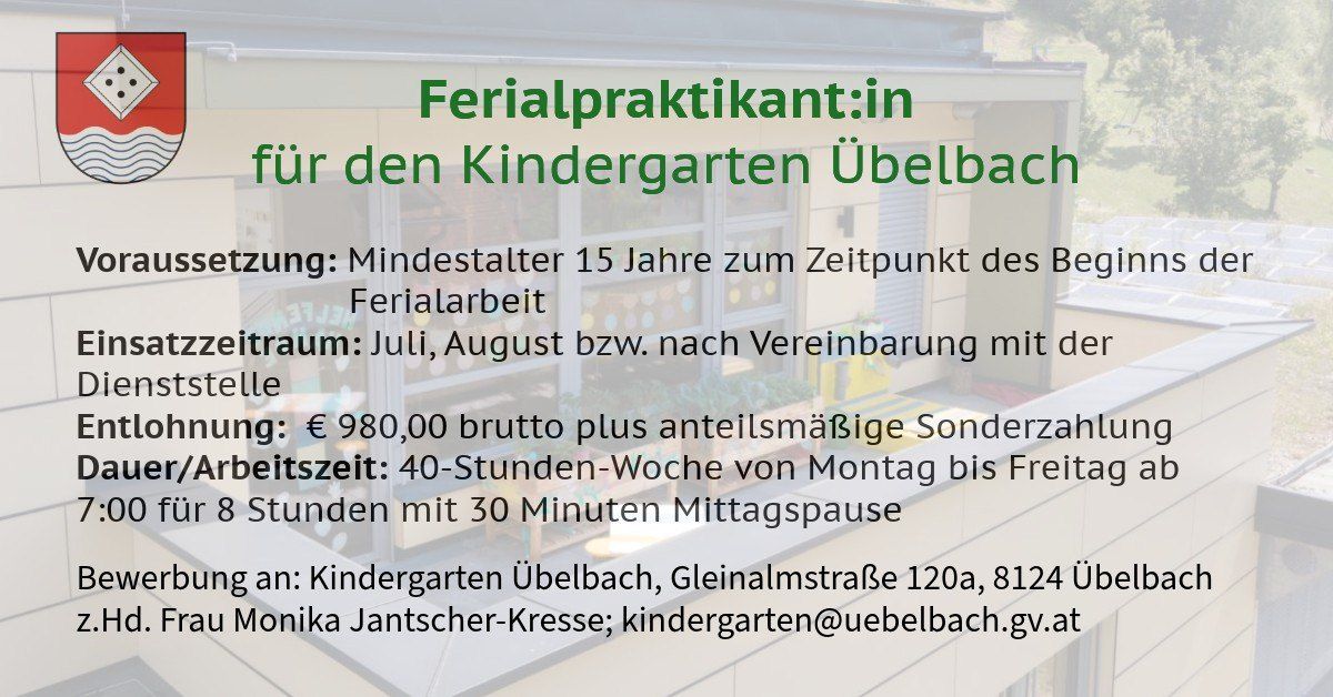 Stellenangebot für Ferienpraktikant*in im Kindergarten Uebelbach. Mindestalter 15 Jahre erforderlich. Ferienarbeit: Juli, August bzw. nach Vereinbarung. Gehalt: 980 Euro brutto plus anteilsmäßige Sonderzeitzulage. Arbeitszeit: 40-Stunden-Woche von Montag bis Freitag mit 30 Minuten Mittagspause. Kontakt: Kindergarten Uebelbach, Gleinalmstraße 120a, 8124 Monika Jantscher-Kresse; kindergarten@uebelbach.gv.at
