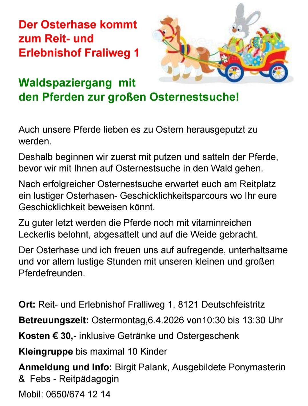 Erleben Sie eine Pferdekutschen-Ostersuche im Wald! Die Pferde werden geputzt und satteln, bevor wir mit Ihnen auf Ostersuche gehen. Ein lustiger Osterhasen-Geschwindigkeitsparcours erwartet Sie am Reitplatz. Die Pferde werden mit vitaminreichen Leckerlis belohnt, abgesetzt und auf die Weide gebracht.