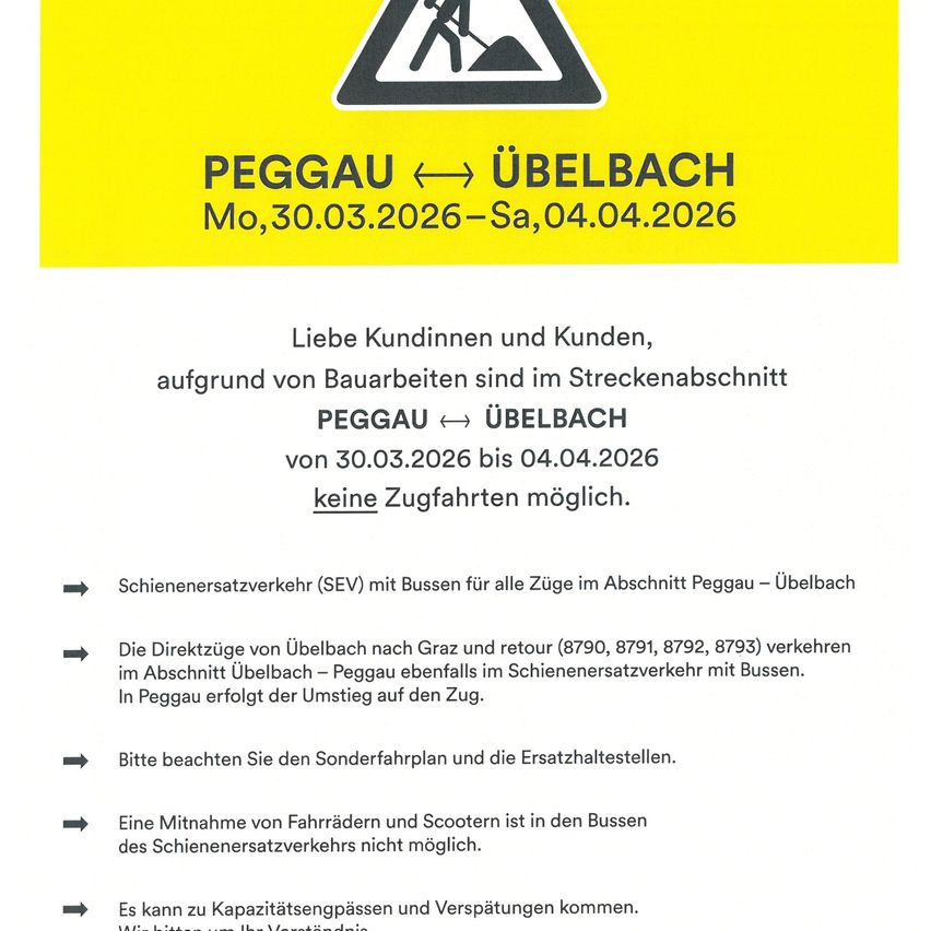 Liebe Kundinnen und Kunden, aufgrund von Bauarbeiten sind im Streckenabschnitt Peggau-Ubelbach vom 30.03.2026 bis 04.04.2026 keine Zugfahrten möglich. Schienenersatzverkehr (SEV) mit Bussen für alle Züge im Abschnitt Peggau-Ubelbach Die Direktzüge von Ubelbach nach Graz und retour (8790, 8791, 8792, 8793) verkehren im Abschnitt Ubelbach-Peggau ebenfalls im Schienenersatzverkehr mit Bussen. In Peggau erfolgt der Umstieg auf den Zug. Bitte beachten Sie den Sonderfahrplan und die Ersatzhaltestellen. Eine Mitnahme von Fahrrädern und Scootern ist in den Bussen des Schienenersatzverkehrs nicht möglich. Es kann zu Kapazitätsengpässen und Verspätungen kommen.