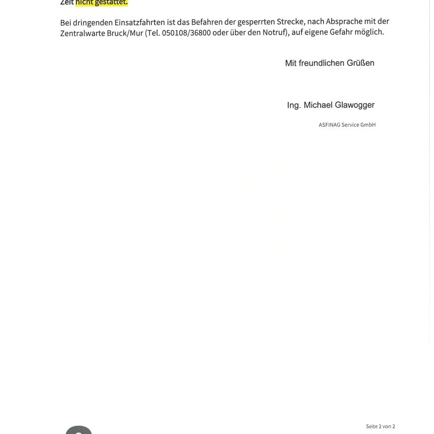 Bei dringdenden Einsatzfahrten ist das Befahren der gesperrten Strecke, nach Absprache mit der Zentralwarte Bruck/Mur (Tel. 050108/36800 oder über den Notruf), auf eigene Gefahr möglich. Mit freundlichen Grüßen Ing. Michael Glawogger ASFINA Service GmbH Seite 2 von 2
