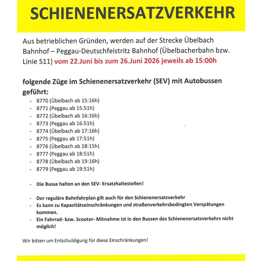 Aus betrieblichen Gründen wird die Strecke Übelbach Bahnhof-Peggau-Deutschfeistritz Bahnhof (Übelbacherbahn bzw. Linie S11) vom 22.Juni bis zum 26.Juni 2026 jeweils ab 15:00h geschlossen. Die folgenden Züge im Schienenersatzverkehr (SEV) mit Autobussen verkehren. Wir bitten um Entschuldigung für diese Einschränkungen!
