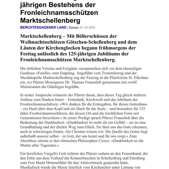 Feier zum 125-jährigen Jubiläum der Fronleichnamsprozession in Marktschellenberg. Der Festtag begann mit dem Läuten der Weihnachtsglocken und den Kirchenglocken. Die örtlichen Vereine und Festteilnehmer versammelten sich vor dem ehemaligen Gasthaus Forelex zum Empfang. Der Festzug wurde von den Marktschellenberger Trommlern und der Musikkapelle angeführt und führte in die Pfarrkirche St. Nikolaus ein, wo Pfarrer Monsignore Dr. Thomas Frauenlob gemeinsam mit zwölf Ministranten die Feier leitete.