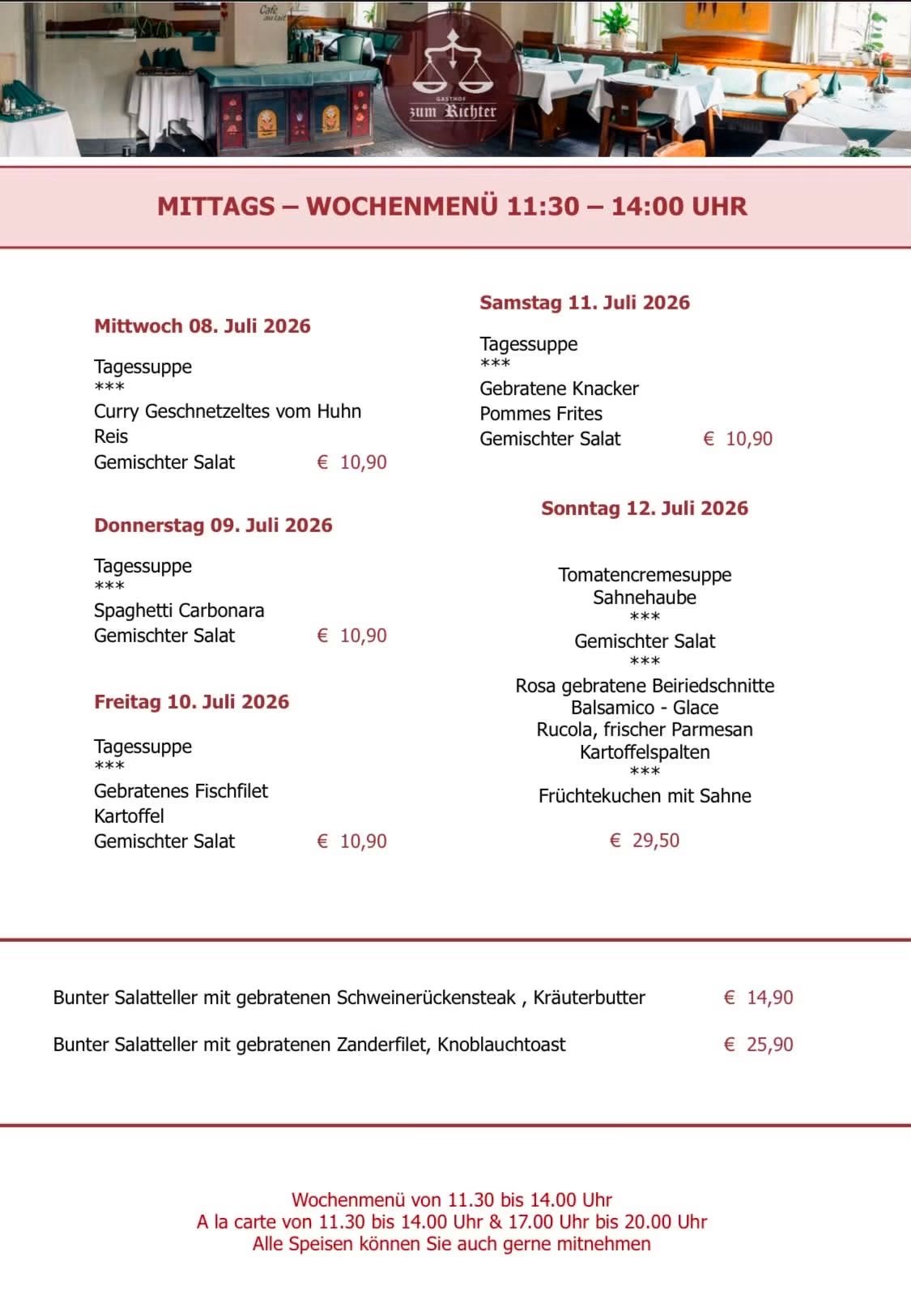 Wöchentliches Mittagsmenü von 11:30 bis 14:00 Uhr. Mittwoch, 8. Juli 2026: Curry Geschnetzeltes vom Huhn, Reis, gemischter Salat. Donnerstag, 9. Juli 2026: Tomatencremesuppe, Spaghetti Carbonara, gemischter Salat. Freitag, 10. Juli 2026: Gebratenes Fischfilet, gemischter Salat. Samstag, 11. Juli 2026: Gebratene Knusperknuppel, Pommes Frites, gemischter Salat. Sonntag, 12. Juli 2026: Rosa gebratene Beiriedschnitte, Rucola, frischer Parmesan, Kartoffelspalten.
