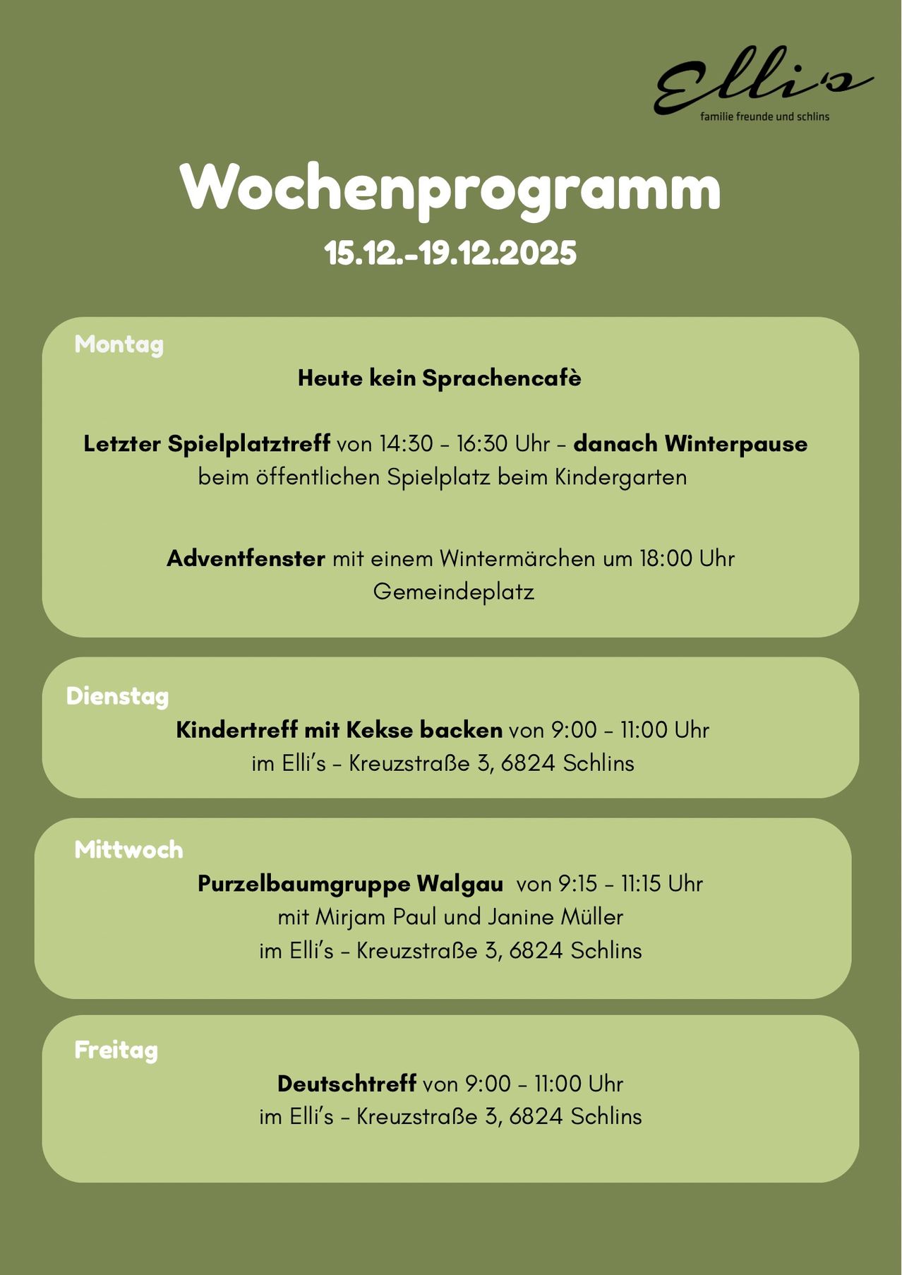 Wochenprogramm vom 15.12.-19.12.2025. Montag: Kein Sprachcafé. Letzter Spielplatztreff von 14:30 bis 16:30 Uhr - danach Winterpause beim öffentlichen Spielplatz beim Kindergarten. Adventsfenster mit einem Wintermarkt um 18:00 Uhr Gemeindeplatz. Dienstag: Kindertreff mit Kekse backen von 9:00 bis 11:00 Uhr im Elli's - Kreuzstraße 3, 6824 Schins. Mittwoch: Purzelbaumgruppe Walgau von 9:15 bis 11:15 Uhr mit Mirjam Paul und Janine Müller im Elli's - Kreuzstraße 3, 6824 Schins. Freitag: Deutschtreff von 9:00 bis 11:00 Uhr.