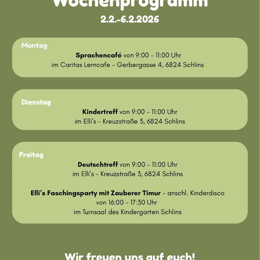 Wochenprogramm vom 2.2. bis 6.2.2026. Montag: Sprachcafé von 9:00 bis 11:00 Uhr im Caritas Lerncafe - Gerbergasse 4, 6824 Schins. Dienstag: Kindertreff von 9:00 bis 11:00 Uhr im Elli's - Kreuzstraße 3, 6824 Schins. Freitag: Deutschtreff von 9:00 bis 11:00 Uhr im Elli's - Kreuzstraße 3, 6824 Schins. Freitagabend: Elli's Faschingsparty mit Zauberer Timur - anschl. Kinderdisco von 16:00 bis 17:30 Uhr im Turnsaal des Kindergartens Schins.