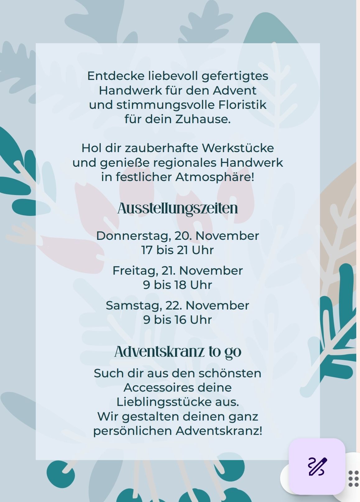Discover lovingly crafted artisan goods for Advent and mood-enhancing floristry for your home. Dive into enchanting workshops and enjoy regional craftsmanship in a festive atmosphere! Exhibition times: Thursday, November 20th 5-9pm. Friday, November 21st 9am-6pm. Saturday, November 22nd 9am-4pm. Advent wreath to go: Choose your favorite accessories from the most beautiful selection. We create your personal Advent wreath.