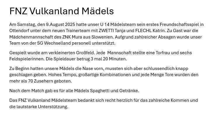 Am Samstag, den 9. August 2025, hatte unser U 14 Mädchensteam sein erstes Freundschaftsspiel in Ottendorf unter dem neuen Trainerteam mit ZWETTI Tanja und FLECHL Katrin. Zu Gast war die Mädchenmannschaft der ZNK Mura aus Slowenien. Unsere Team von der SG Wechselland Personell unterstützt.