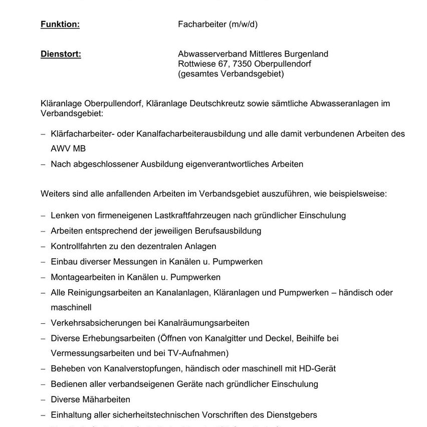 Die Funktion ist ein Straßenarbeiter (m/w/d). Der Dienst ist der Abwasserverband Mittleres Burgenland Rottwiese 67, 7350 Oberpullendorf (gesamtes Verbandsgebiet). Kläranlage Oberpullendorf, Kläranlage Deutschkreuz sowie sämtliche Abwasseranlagen im Verbandsgebiet. Klärarbeiter- oder Kanalfacharbeiterausbildung und alle damit verbundenen Arbeiten des AWW MB. Nach abgeschlossener Ausbildung eigenverantwortliches Arbeiten.