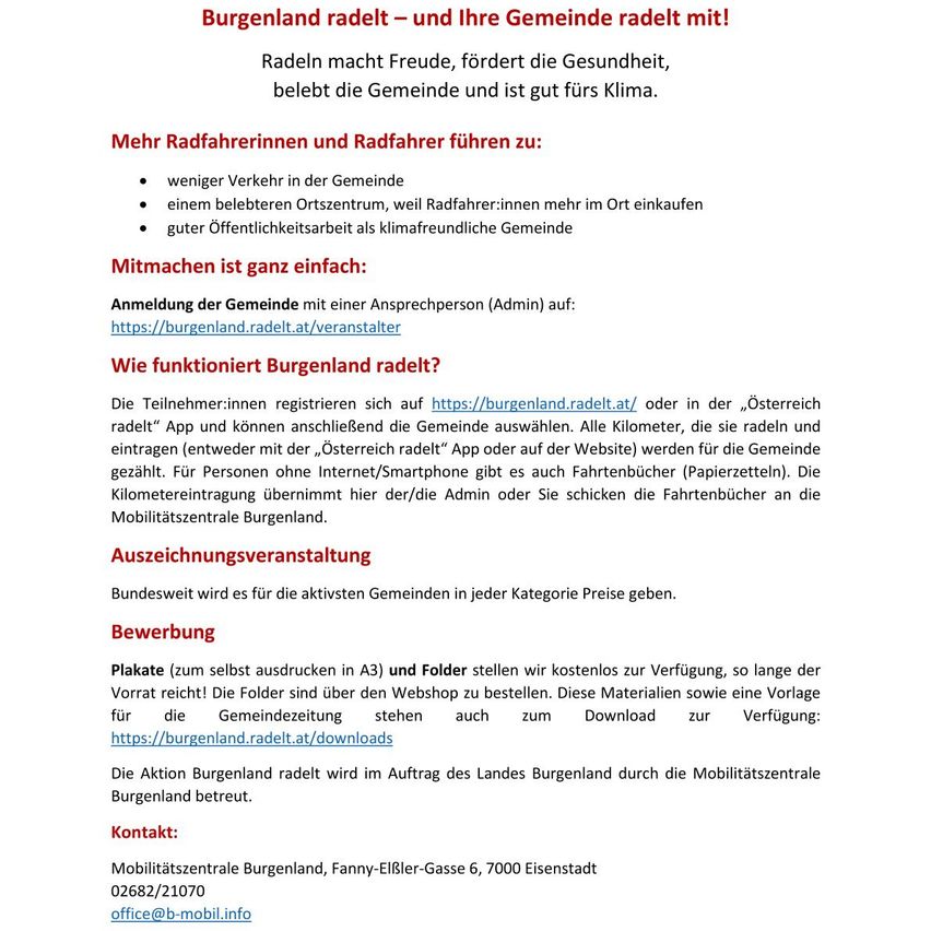 Burgenland radelt - und Ihre Gemeinde radelt mit! Radeln macht Freude, fördert die Gesundheit, belebt die Gemeinde und ist gut fürs Klima. Anmeldung ist ganz einfach. Teilnehmer registrieren sich auf https://burgenland.radelt.at. Kontakt: Mobilitätszentrale Burgenland, office@b-mobil.info.